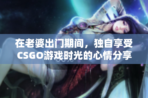 在老婆出门期间，独自享受CSGO游戏时光的心情分享