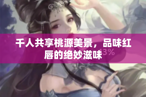 千人共享桃源美景，品味红唇的绝妙滋味