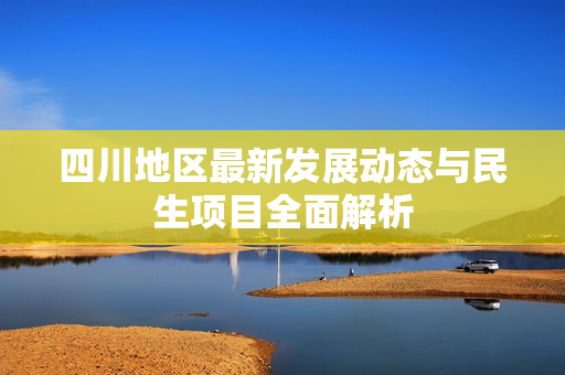 四川地区最新发展动态与民生项目全面解析