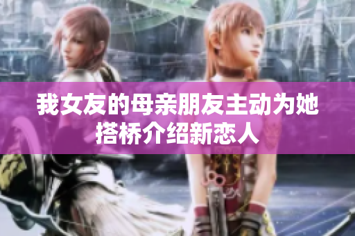我女友的母亲朋友主动为她搭桥介绍新恋人