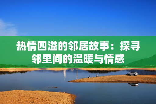 热情四溢的邻居故事：探寻邻里间的温暖与情感