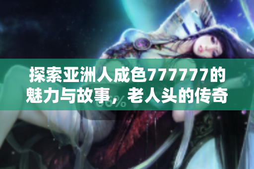 探索亚洲人成色777777的魅力与故事，老人头的传奇之旅