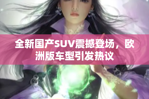 全新国产SUV震撼登场，欧洲版车型引发热议