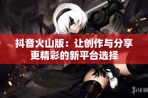抖音火山版：让创作与分享更精彩的新平台选择