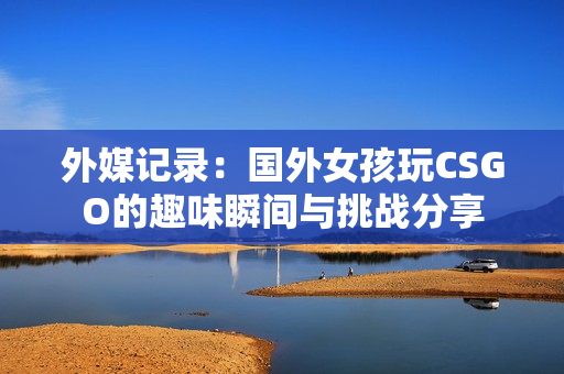 外媒记录：国外女孩玩CSGO的趣味瞬间与挑战分享