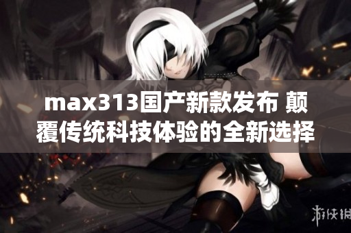 max313国产新款发布 颠覆传统科技体验的全新选择