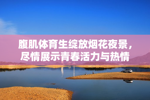 腹肌体育生绽放烟花夜景，尽情展示青春活力与热情