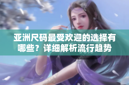 亚洲尺码最受欢迎的选择有哪些？详细解析流行趋势