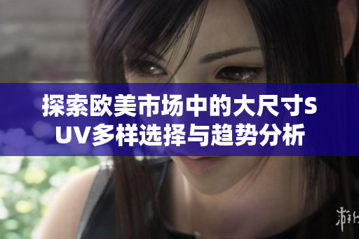 探索欧美市场中的大尺寸SUV多样选择与趋势分析