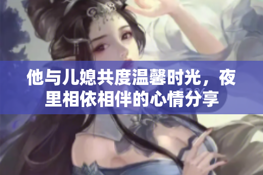 他与儿媳共度温馨时光，夜里相依相伴的心情分享