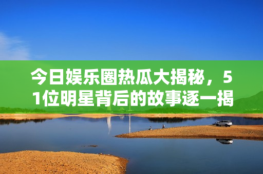 今日娱乐圈热瓜大揭秘，51位明星背后的故事逐一揭晓