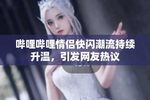 哔哩哔哩情侣快闪潮流持续升温，引发网友热议