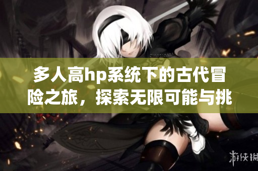 多人高hp系统下的古代冒险之旅，探索无限可能与挑战
