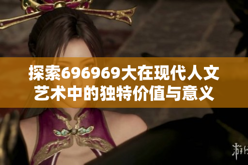 探索696969大在现代人文艺术中的独特价值与意义
