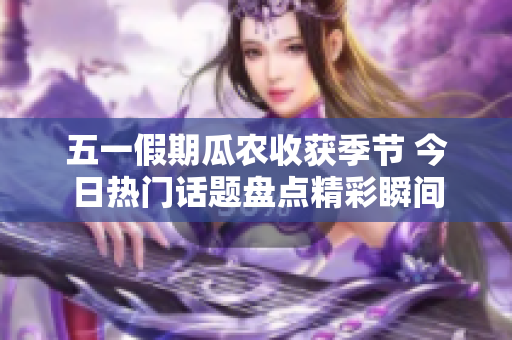 五一假期瓜农收获季节 今日热门话题盘点精彩瞬间