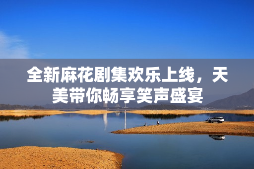 全新麻花剧集欢乐上线，天美带你畅享笑声盛宴