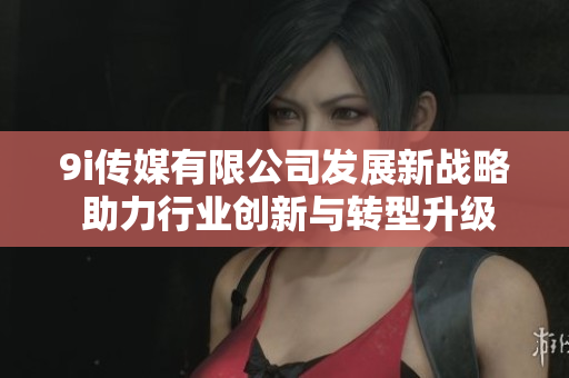 9i传媒有限公司发展新战略 助力行业创新与转型升级