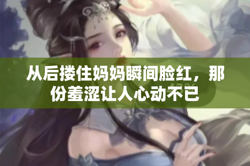 从后搂住妈妈瞬间脸红，那份羞涩让人心动不已