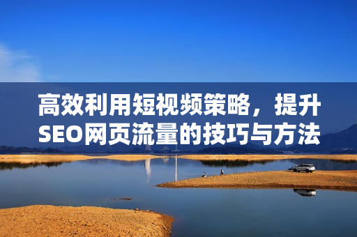 高效利用短视频策略，提升SEO网页流量的技巧与方法