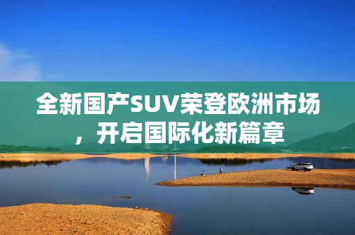 全新国产SUV荣登欧洲市场，开启国际化新篇章