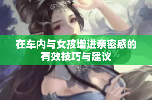 在车内与女孩增进亲密感的有效技巧与建议