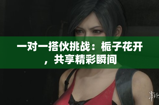 一对一搭伙挑战：栀子花开，共享精彩瞬间