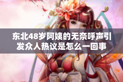 东北48岁阿姨的无奈呼声引发众人热议是怎么一回事