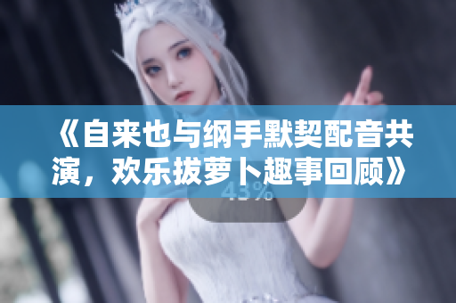 《自来也与纲手默契配音共演，欢乐拔萝卜趣事回顾》