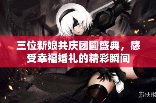 三位新娘共庆团圆盛典，感受幸福婚礼的精彩瞬间