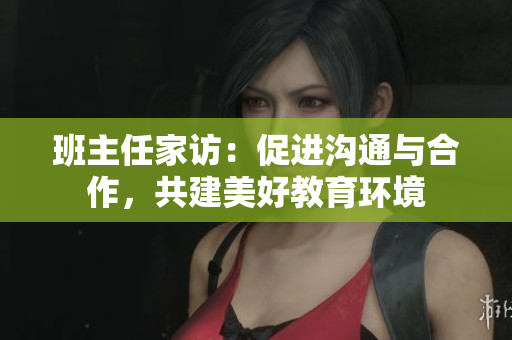 班主任家访：促进沟通与合作，共建美好教育环境