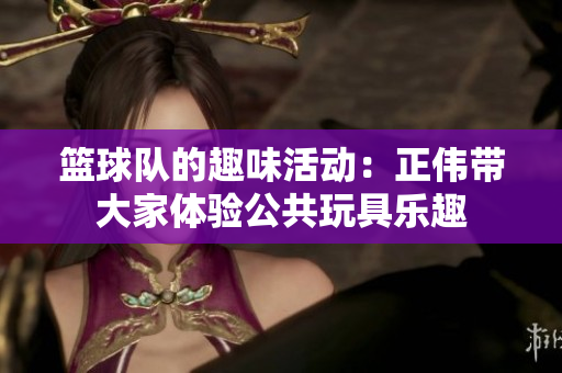 篮球队的趣味活动：正伟带大家体验公共玩具乐趣