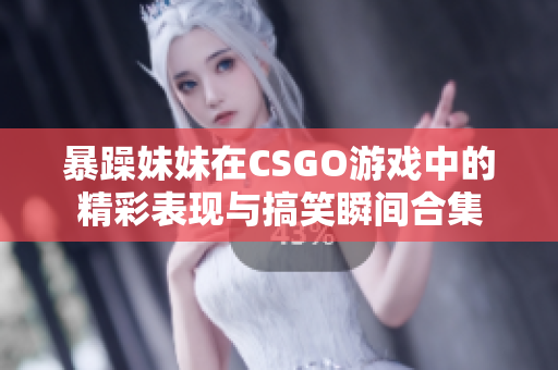 暴躁妹妹在CSGO游戏中的精彩表现与搞笑瞬间合集