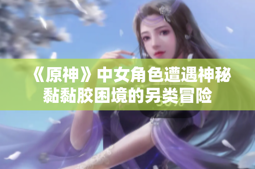 《原神》中女角色遭遇神秘黏黏胶困境的另类冒险