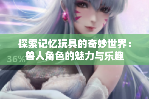 探索记忆玩具的奇妙世界：兽人角色的魅力与乐趣