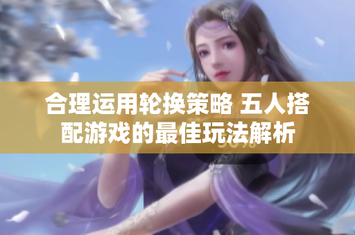 合理运用轮换策略 五人搭配游戏的最佳玩法解析