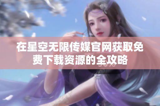 在星空无限传媒官网获取免费下载资源的全攻略