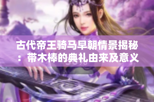 古代帝王骑马早朝情景揭秘：带木棒的典礼由来及意义