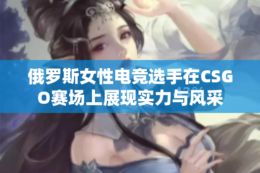 俄罗斯女性电竞选手在CSGO赛场上展现实力与风采