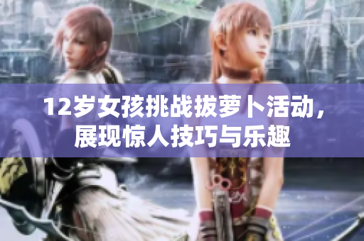 12岁女孩挑战拔萝卜活动，展现惊人技巧与乐趣