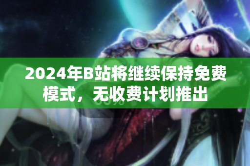 2024年B站将继续保持免费模式，无收费计划推出