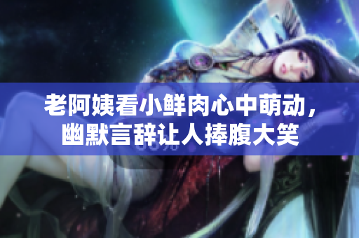 老阿姨看小鲜肉心中萌动，幽默言辞让人捧腹大笑