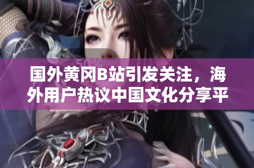 国外黄冈B站引发关注，海外用户热议中国文化分享平台