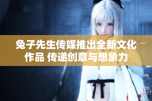 兔子先生传媒推出全新文化作品 传递创意与想象力