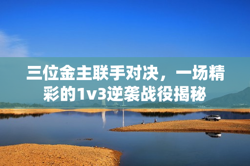 三位金主联手对决，一场精彩的1v3逆袭战役揭秘