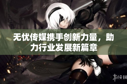 无忧传媒携手创新力量，助力行业发展新篇章