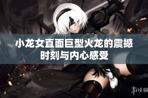 小龙女直面巨型火龙的震撼时刻与内心感受