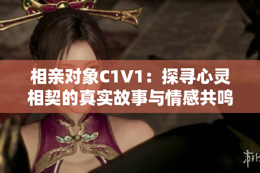 相亲对象C1V1：探寻心灵相契的真实故事与情感共鸣
