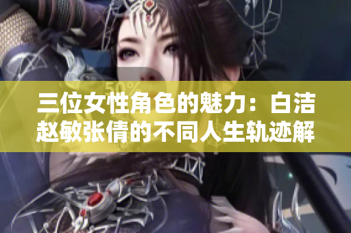 三位女性角色的魅力：白洁赵敏张倩的不同人生轨迹解析