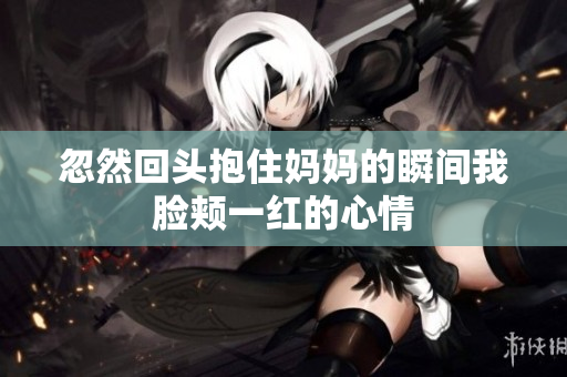 忽然回头抱住妈妈的瞬间我脸颊一红的心情