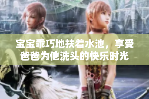 宝宝乖巧地扶着水池，享受爸爸为他洗头的快乐时光
